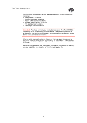 Page 99
TomTom Safety Alerts
The TomTom Safety Alerts service warns you about a variety of locations 
including:
• Safety camera locations.
• Accident blackspot locations.
• Mobile safety camera locations.
• Average speed camera locations.
• Toll road camera locations.
• Traffic light camera locations.
Important: Regularly connect your navigation device to TomTom HOME to 
update the list of locations for all Safety Alerts. If a wireless connection is 
available for your device, mobile safety camera locations...