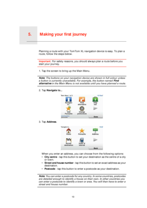 Page 10Making your first journey5.
10
Making your first journeyPlanning a route with your TomTom XL navigation device is easy. To plan a 
route, follow the steps below.
Important: For safety reasons, you should always plan a route before you 
start your journey.
1. Tap the screen to bring up the Main Menu.
Note: The buttons on your navigation device are shown in full colour unless 
a button is currently unavailable. For example, the button named Find 
alternative in the Main Menu is not available until you have...
