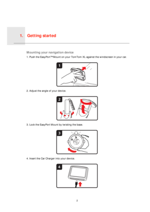 Page 2Getting started1.
2
Get-
ting 
startedMounting your navigation device
1. Push the EasyPort™ Mount on your TomTom XL against the windscreen in your car.
2. Adjust the angle of your device.
3. Lock the EasyPort Mount by twisting the base.
4. Insert the Car Charger into your device.
1
2
3
4 