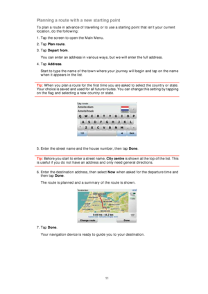 Page 1111
Planning a route with a new starting point
To plan a route in advance of travelling or to use a starting point that isn’t your current 
location, do the following:
1. Tap the screen to open the Main Menu.
2. Tap Plan route.
3. Tap Depart from.
You can enter an address in various ways, but we will enter the full address.
4. Tap Address.
Start to type the name of the town where your journey will begin and tap on the name 
when it appears in the list.
Tip: When you plan a route for the first time you are...