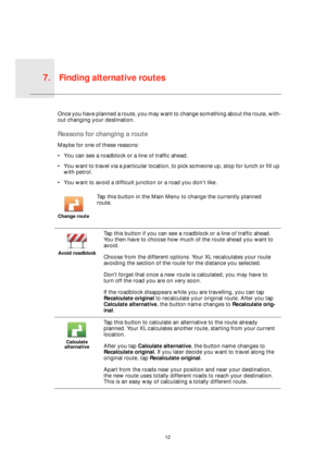 Page 12Finding alternative routes7.
12
Find-
ing 
alterna-
tive 
routesOnce you have planned a route, you may want to change something about the route, with-
out changing your destination.
Reasons for changing a route
Maybe for one of these reasons:
• You can see a roadblock or a line of traffic ahead.
• You want to travel via a particular location, to pick someone up, stop for lunch or fill up 
with petrol.
• You want to avoid a difficult junction or a road you don’t like.
Change route
Tap this button in the...