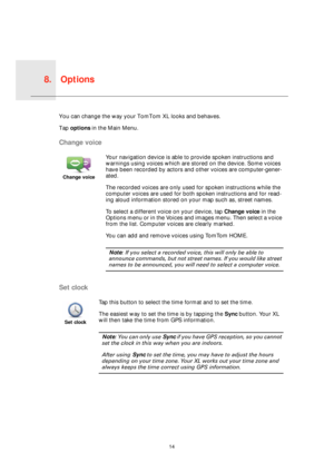 Page 14Options8.
14
Option
sYou can change the way your TomTom XL looks and behaves.
Tap options in the Main Menu.
Change voice
Set clock
Change voice
Your navigation device is able to provide spoken instructions and 
warnings using voices which are stored on the device. Some voices 
have been recorded by actors and other voices are computer-gener-
ated.
The recorded voices are only used for spoken instructions while the 
computer voices are used for both spoken instructions and for read-
ing aloud information...