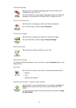 Page 1515
Change language
Home and Favourites
Voices and images
Map corrections
Advanced settings
To change the advanced settings on your TomTom XL, tap the Advanced button in the 
Options menu.
Set units
Operate left-handed / Operate right handed
Change 
language
Tap this button to change the language used for all the buttons and 
messages you see on your XL.
You can choose from a wide range of languages. When you change the 
language, you are also given the opportunity to change the voice. 
Home and...