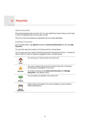 Page 18Favourites9.
18
Favour-
itesAbout Favourites
Favourites are places that you often visit. You can create Favourites so that you don’t have 
to enter the address every time you plan a route.
They don’t have to be places you especially like, just useful addresses.
Creating a Favourite
From the Main Menu, tap options followed by Home and Favourites and then tap Add 
Favourite. 
You can then select the location of the Favourite from the list below.
You can type your own name for the Favourite when the...