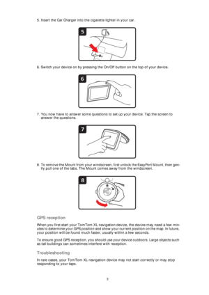 Page 33
5. Insert the Car Charger into the cigarette lighter in your car.
6. Switch your device on by pressing the On/Off button on the top of your device.
7. You now have to answer some questions to set up your device. Tap the screen to 
answer the questions.
8. To remove the Mount from your windscreen, first unlock the EasyPort Mount, then gen-
tly pull one of the tabs. The Mount comes away from the windscreen.
GPS reception
When you first start your TomTom XL navigation device, the device may need a few...