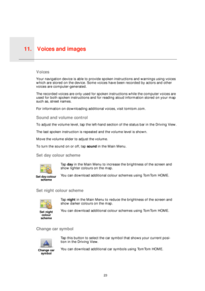 Page 23Voices and images11.
23
Voices 
and 
imagesVoices
Your navigation device is able to provide spoken instructions and warnings using voices 
which are stored on the device. Some voices have been recorded by actors and other 
voices are computer-generated.
The recorded voices are only used for spoken instructions while the computer voices are 
used for both spoken instructions and for reading aloud information stored on your map 
such as, street names.
For information on downloading additional voices, visit...