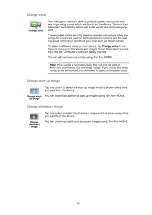 Page 2424
Change voice
Change start-up image
Change shutdown image
Change voice
Your navigation device is able to provide spoken instructions and 
warnings using voices which are stored on the device. Some voices 
have been recorded by actors and other voices are computer-gener-
ated.
The recorded voices are only used for spoken instructions while the 
computer voices are used for both spoken instructions and for read-
ing aloud information stored on your map such as, street names.
To select a different voice...