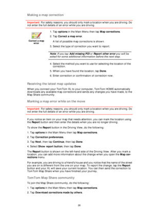 Page 2626
Making a map correction
Important: For safety reasons, you should only mark a location when you are driving. Do 
not enter the full details of an error while you are driving.
Receiving the latest map updates
When you connect your TomTom XL to your computer, TomTom HOME automatically 
downloads any available map corrections and sends any changes you have made, to the 
Map Share community.
Marking a map error while on the move
Important: For safety reasons, you should only mark a location when you are...
