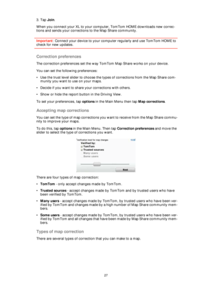 Page 2727
3. Tap Join.
When you connect your XL to your computer, TomTom HOME downloads new correc-
tions and sends your corrections to the Map Share community.
Important: Connect your device to your computer regularly and use TomTom HOME to 
check for new updates.
Correction preferences
The correction preferences set the way TomTom Map Share works on your device.
You can set the following preferences:
• Use the trust level slider to choose the types of corrections from the Map Share com-
munity you want to use...