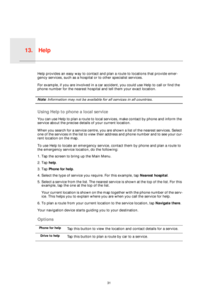 Page 31Help13.
31
HelpHelp provides an easy way to contact and plan a route to locations that provide emer-
gency services, such as a hospital or to other specialist services.
For example, if you are involved in a car accident, you could use Help to call or find the 
phone number for the nearest hospital and tell them your exact location.
Note: Information may not be available for all services in all countries.
Using Help to phone a local service
You can use Help to plan a route to local services, make contact...