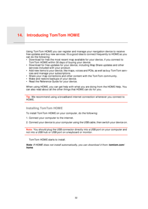 Page 32Introducing TomTom HOME14.
32
Intro-
ducing 
TomTo
m 
HOMEUsing TomTom HOME you can register and manage your navigation device to receive 
free updates and buy new services.  I t  s  a  g o o d  i d e a  t o  c o n n e c t frequently to HOME so you 
can do the following:
• Download for free the most recent map available for your device, if you connect to 
TomTom HOME within 30 days of buying your device.
• Download for free updates for your device, including Map Share updates and other 
services included...