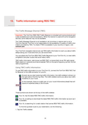 Page 33Traffic information using RDS-TMC15.
33
Traffic 
infor-
mation 
using 
RDS-
TMCThe Traffic Message Channel (TMC)
Important: The TomTom RDS-TMC Traffic Receiver is included with some products and 
is also available as an optional accessory. When the receiver is used with some navigation 
devices, some features may not be available.
The Traffic Message Channel is not available in all countries or regions and is not a 
TomTom Service. TomTom is not responsible for the availability or quality of traffic...