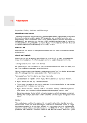 Page 36Addendum16.
36
Adden-
dumImportant Safety Notices and Warnings
Global Positioning System
The Global Positioning System (GPS) is a satellite-based system that provides location and 
timing information around the globe. GPS is operated and controlled under the sole 
responsibility of the Government of the United States of America which is responsible for 
its availability and accuracy. Any changes in GPS availability and accuracy, or in environ-
mental conditions, may impact the operation of your TomTom...