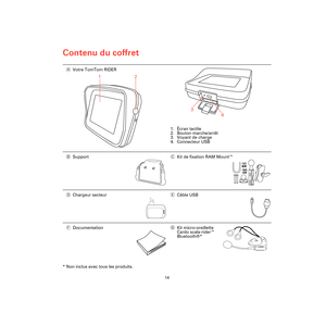 Page 12Contenu du coffret
14
Contenu 
du cof-
fret
* Non inclus avec tous les produits.AVotre TomTom RIDER
1. Écran tactile
2. Bouton marche/arrêt
3. Voyant de charge
4. Connecteur USB
BSupportCKit de fixation RAM Mount™
DChargeur secteurECâble USB
FDocumentationGKit micro-oreillette 
Cardo scala-rider™ 
Bluetooth®*
1
2
3
4
Rider3-UG.book  Page 14  Friday, April 23, 2010  5:18 PM 