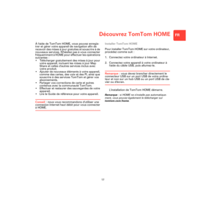 Page 15Découvrez TomTom HOME
17
FR
Décou-
vrez 
TomTom 
HOMEÀ laide de TomTom HOME, vous pouvez enregis-
trer et gérer votre appareil de navigation afin de 
recevoir des mises à jour gratuites et souscrire à de 
nouveaux services. Nhésitez pas à vous connecter 
fréquemment à HOME pour effectuer les opérations 
suivantes :
• Télécharger gratuitement des mises à jour pour 
votre appareil, incluant les mises à jour Map 
Share et celles dautres services inclus avec 
votre produit.
• Ajouter de nouveaux éléments à...