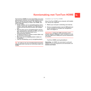 Page 19Kennismaking met TomTom HOME
21
NL
Kennis-
making 
met 
TomTom 
HOMEVia TomTom HOME kun je je aanmelden en je navi-
gatiesysteem beheren, en zo gratis updates ontvan-
gen en nieuwe services kopen. We raden je aan 
regelmatig verbinding te maken met HOME, dan 
kun je namelijk:
• Gratis updates voor je navigatiesysteem down-
loaden, waaronder updates voor Map Share en 
andere services die bij je product zijn inbegre-
pen.
• Nieuwe items aan je navigatiesysteem toevoe-
gen, zoals kaarten, stemmen en NPs, en...