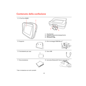 Page 20Contenuto della confezione
22
Conte-
nuto 
della 
confe-
zione
* Non in dotazione con tutti i prodotti.AIl TomTom RIDER
1. Touchscreen
2. Pulsante di accensione/spegnimento
3. Spia di ricarica
4. Connettore USB
BSupportoCKit di montaggio RAM Mount™
DCaricabatteria per casaECavo USB
FDocumentazioneGAuricolare Bluetooth® Cardo scala-rider™*
1
2
3
4
Rider3-UG.book  Page 22  Friday, April 23, 2010  5:22 PM 