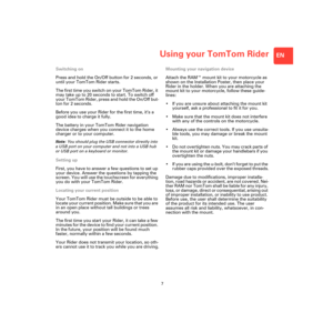 Page 5Using your TomTom Rider
7
EN
Using 
your 
TomTom 
RiderSwitching on
Press and hold the On/Off button for 2 seconds, or 
until your TomTom Rider starts.
The first time you switch on your TomTom Rider, it 
may take up to 20 seconds to start. To switch off 
your TomTom Rider, press and hold the On/Off but-
ton for 2 seconds.
Before you use your Rider for the first time, it’s a 
good idea to charge it fully. 
The battery in your TomTom Rider navigation 
device charges when you connect it to the home 
charger...