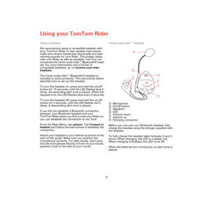 Page 6Using your TomTom Rider
8
Using a headset
We recommend using a compatible headset with 
your TomTom Rider to hear spoken instructions, 
make and receive hands-free phonecalls and hear 
warning sounds on your Rider. This makes riding 
with your Rider as safe as possible. TomTom rec-
ommends the Cardo scala-rider™ Bluetooth® head-
set. For more information and a full list of 
compatible headsets, go to tomtom.com/rider-
headsets.
The Cardo scala-rider™ Bluetooth® headset is 
included in some products. The...