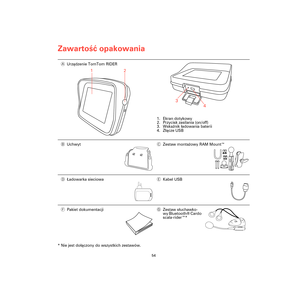 Page 52Zawartość opakowania
54
Zawar-
tość opa-
kowania
* Nie jest dołączony do wszystkich zestawów. AUrządzenie TomTom RIDER
1. Ekran dotykowy
2. Przycisk zasilania (on/off)
3. Wskaźnik ładowania baterii
4. Złącze USB
BUchwytCZestaw montażowy RAM Mount™
DŁadowarka sieciowaEKabel USB
FPakiet dokumentacjiGZestaw słuchawko-
wy Bluetooth® Cardo 
scala-rider™*
1
2
3
4
Rider3-UG.book  Page 54  Friday, April 23, 2010  5:42 PM 