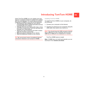 Page 7Introducing TomTom HOME
9
EN
Introduc-
ing 
TomTom 
HOMEUsing TomTom HOME you can register and man-
age your navigation device to receive free updates 
and buy new services. Its a good idea to connect 
frequently to HOME so you can do the following:
• Download for free updates for your device, 
including Map Share updates and other services 
included with your product.
• Add new items to your device, like maps, voices 
and POIs, as well as buy TomTom services and 
manage your subscriptions.
• Share your...