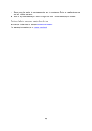 Page 1313 
 
 
 
 Do not open the casing of your device under any circumstances. Doing so may be dangerous 
and will void the warranty. 
 Wipe or dry the screen of your device using a soft cloth. Do not use any liquid cleaners.  
Getting help to use your navigation device 
You can get further help by going to tomtom.com/support.  
For warranty information, go to tomtom.com/legal.  