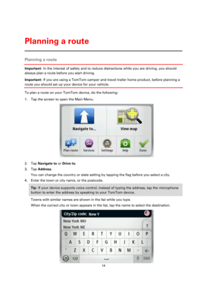 Page 1414 
 
 
 
Planning a route 
Important: In the interest of safety and to reduce distractions while you are driving, you should 
always plan a route before you start driving. 
Important: If you are using a TomTom camper and travel trailer home product, before planning a 
route you should set up your device for your vehicle. 
To plan a route on your TomTom device, do the following: 
1. Tap the screen to open the Main Menu. 
 
2. Tap Navigate to or Drive to. 
3. Tap Address. 
You can change the country or...