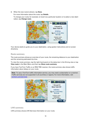 Page 1616 
 
 
 
8. When the new route is shown, tap Done. 
For more information about the route, tap Details. 
To change your route, for example, to travel via a particular location or to select a new desti-
nation, tap Change route. 
 
Your device starts to guide you to your destination, using spoken instructions and on-screen 
directions.  
Route summary 
The route summary shows an overview of your route, the remaining distance to your destination 
and the remaining estimated trip time. 
To view the route...