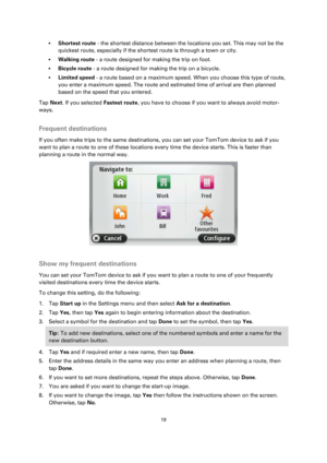 Page 1919 
 
 
 
 Shortest route - the shortest distance between the locations you set. This may not be the 
quickest route, especially if the shortest route is through a town or city. 
 Walking route - a route designed for making the trip on foot. 
 Bicycle route - a route designed for making the trip on a bicycle. 
 Limited speed - a route based on a maximum speed. When you choose this type of route, 
you enter a maximum speed. The route and estimated time of arrival are then planned 
based on the speed...
