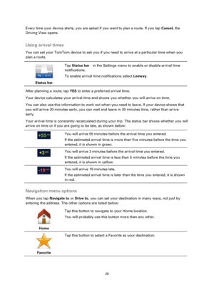 Page 2020 
 
 
 
Every time your device starts, you are asked if you want to plan a route. If you tap Cancel, the 
Driving View opens.  
Using arrival times 
You can set your TomTom device to ask you if you need to arrive at a particular time when you 
plan a route. 
 
Status bar 
 
 
Tap Status bar  in the Settings menu to enable or disable arrival time 
notifications. 
To enable arrival time notifications select Leeway. 
After planning a route, tap YES to enter a preferred arrival time. 
Your device...