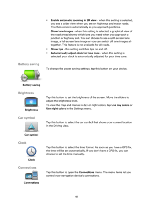 Page 4848 
 
 
 
 Enable automatic zooming in 3D view - when this setting is selected, 
you see a wider view when you are on highways and major roads. 
You then zoom in automatically as you approach junctions. 
Show lane images - when this setting is selected, a graphical view of 
the road ahead shows which lane you need when you approach a 
junction or highway exit. You can choose to see a split-screen lane 
image, a full-screen lane image or you can switch off lane images al-
together. This feature is not...