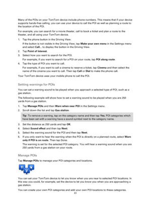 Page 6161 
 
 
 
Many of the POIs on your TomTom device include phone numbers. This means that if your device 
supports hands-free calling, you can use your device to call the POI as well as planning a route to 
the location of the POI. 
For example, you can search for a movie theater, call to book a ticket and plan a route to the 
theater, and all using your TomTom device. 
1. Tap the phone button in the Driving View. 
If the button is not visible in the Driving View, tap Make your own menu in the Settings...