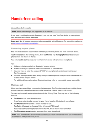 Page 6565 
 
 
 
About hands-free calls 
Note: Hands-free calling is not supported on all devices. 
If you have a mobile phone with Bluetooth®, you can use your TomTom device to make phone 
calls and send and receive messages. 
Important: Not all phones are supported or compatible with all features. For more information, go 
to tomtom.com/phones/compatibility.  
Connecting to your phone 
First you must establish a connection between your mobile phone and your TomTom device. 
Tap Connections in the Settings...