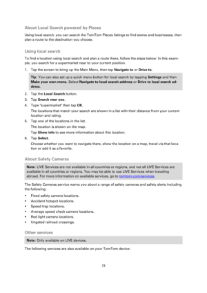 Page 7373 
 
 
 
About Local Search powered by Places 
Using local search, you can search the TomTom Places listings to find stores and businesses, then 
plan a route to the destination you choose.  
Using local search 
To find a location using local search and plan a route there, follow the steps below. In this exam-
ple, you search for a supermarket near to your current position. 
1. Tap the screen to bring up the Main Menu, then tap Navigate to or Drive to. 
Tip: You can also set up a quick menu button for...