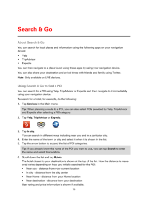 Page 7575 
 
 
 
About Search & Go 
You can search for local places and information using the following apps on your navigation 
device: 
 Yelp 
 TripAdvisor 
 Expedia 
You can then navigate to a place found using these apps by using your navigation device. 
You can also share your destination and arrival times with friends and family using Twitter. 
Note: Only available on LIVE devices.  
Using Search & Go to find a POI 
You can search for a POI using Yelp, TripAdvisor or Expedia and then navigate to it...