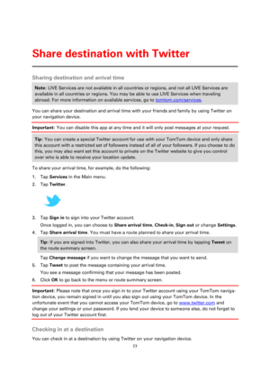 Page 7777 
 
 
 
Sharing destination and arrival time 
Note: LIVE Services are not available in all countries or regions, and not all LIVE Services are 
available in all countries or regions. You may be able to use LIVE Services when traveling 
abroad. For more information on available services, go to tomtom.com/services. 
You can share your destination and arrival time with your friends and family by using Twitter on 
your navigation device.  
Important: You can disable this app at any time and it will only...