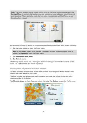 Page 8282 
 
 
 
Note: The home location you set here is not the same as the home location you can set in the 
Settings Menu. In addition, the locations you use here do not have to be your actual home and 
work locations. If there is another route that you often travel, you can set Work/Home to use 
these locations instead. 
 
For example, to check for delays on your route home before you leave the office, do the following: 
1. Tap the traffic sidebar to open the Traffic menu. 
Note: If you already have a route...