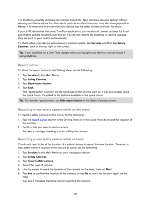 Page 9090 
 
 
 
The locations of safety cameras can change frequently. New cameras can also appear without 
warning and the locations for other alerts, such as accident hotspots, may also change position. 
Hence, it is important to ensure that your device has the latest camera and alert locations. 
If your LIVE device has the latest TomTom application, you receive all camera updates for fixed 
and mobile camera locations over the air. You do not need to do anything to receive updates – 
they are sent to your...