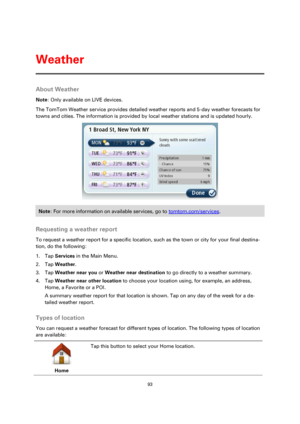 Page 9393 
 
 
 
About Weather 
Note: Only available on LIVE devices. 
The TomTom Weather service provides detailed weather reports and 5-day weather forecasts for 
towns and cities. The information is provided by local weather stations and is updated hourly. 
 
Note: For more information on available services, go to tomtom.com/services. 
 
Requesting a weather report 
To request a weather report for a specific location, such as the town or city for your final destina-
tion, do the following: 
1. Tap Services...