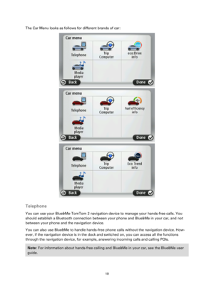 Page 1919 
 
 
 
The Car Menu looks as follows for different brands of car: 
 
 
  
Telephone 
You can use your Blue&Me-TomTom 2 navigation device to manage your hands-free calls. You 
should establish a Bluetooth connection between your phone and Blue&Me in your car, and not 
between your phone and the navigation device. 
You can also use Blue&Me to handle hands-free phone calls without the navigation device. How-
ever, if the navigation device is in the dock and switched on, you can access all the functions...