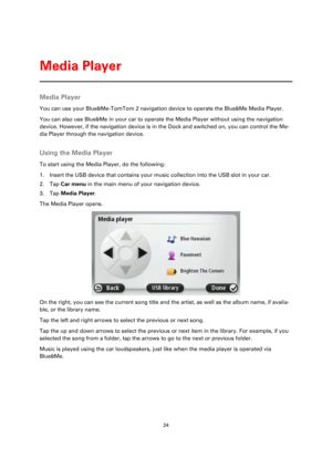 Page 2424 
 
 
 
Media Player 
You can use your Blue&Me-TomTom 2 navigation device to operate the Blue&Me Media Player. 
You can also use Blue&Me in your car to operate the Media Player without using the navigation 
device. However, if the navigation device is in the Dock and switched on, you can control the Me-
dia Player through the navigation device.  
Using the Media Player 
To start using the Media Player, do the following: 
1. Insert the USB device that contains your music collection into the USB slot in...
