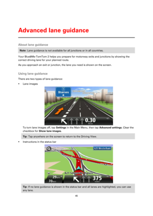 Page 4545 
 
 
 
About lane guidance 
Note: Lane guidance is not available for all junctions or in all countries. 
Your Blue&Me-TomTom 2 helps you prepare for motorway exits and junctions by showing the 
correct driving lane for your planned route. 
As you approach an exit or junction, the lane you need is shown on the screen.  
Using lane guidance 
There are two types of lane guidance: 
 Lane images 
 
To turn lane images off, tap Settings in the Main Menu, then tap Advanced settings. Clear the 
checkbox for...