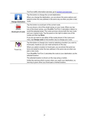 Page 4747 
 
 
 
TomTom traffic information services, go to tomtom.com/services. 
 
Change destination  
Tap this button to change the current destination. 
When you change the destination, you are shown the same options and 
asked to enter the new address in the same way as when you plan a new 
route. 
 
Avoid part of route  
Tap this button to avoid part of the current route. 
You are shown a list of the street names on your route. When you tap 
one of the street names, your Blue&Me-TomTom 2 calculates a...