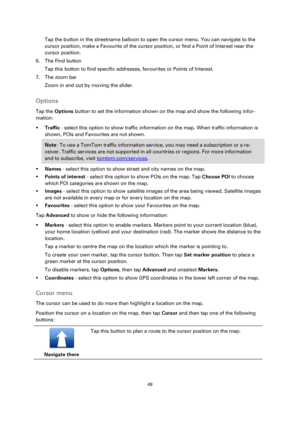Page 4949 
 
 
 
Tap the button in the streetname balloon to open the cursor menu. You can navigate to the 
cursor position, make a Favourite of the cursor position, or find a Point of Interest near the 
cursor position. 
6. The Find button 
Tap this button to find specific addresses, favourites or Points of Interest. 
7. The zoom bar 
Zoom in and out by moving the slider.  
Options 
Tap the Options button to set the information shown on the map and show the following infor-
mation: 
 Traffic - select this...