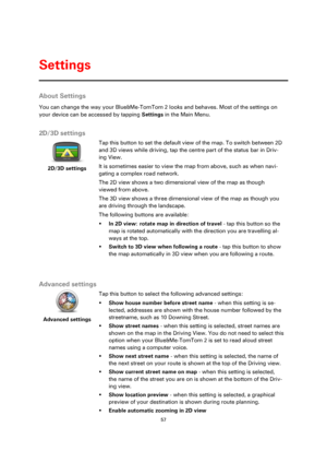 Page 5757 
 
 
 
About Settings 
You can change the way your Blue&Me-TomTom 2 looks and behaves. Most of the settings on 
your device can be accessed by tapping Settings in the Main Menu.  
2D/3D settings 
 
2D/3D settings 
 
 
Tap this button to set the default view of the map. To switch between 2D 
and 3D views while driving, tap the centre part of the status bar in Driv-
ing View. 
It is sometimes easier to view the map from above, such as when navi-
gating a complex road network. 
The 2D view shows a two...