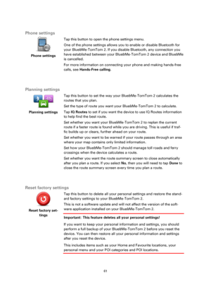 Page 6161 
 
 
 
 
Phone settings 
 
Phone settings 
 
 
Tap this button to open the phone settings menu. 
One of the phone settings allows you to enable or disable Bluetooth for 
your Blue&Me-TomTom 2. If you disable Bluetooth, any connection you 
have established between your Blue&Me-TomTom 2 device and Blue&Me 
is cancelled. 
For more information on connecting your phone and making hands-free 
calls, see Hands-Free calling. 
  
Planning settings 
 
Planning settings 
 
 
Tap this button to set the way your...