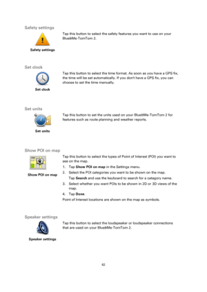 Page 6262 
 
 
 
Safety settings 
 
Safety settings 
 
 
Tap this button to select the safety features you want to use on your 
Blue&Me-TomTom 2. 
  
Set clock 
 
Set clock 
 
 
Tap this button to select the time format. As soon as you have a GPS fix, 
the time will be set automatically. If you dont have a GPS fix, you can 
choose to set the time manually. 
  
Set units 
 
Set units 
 
 
Tap this button to set the units used on your Blue&Me-TomTom 2 for 
features such as route planning and weather reports....