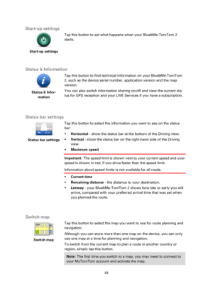 Page 6363 
 
 
 
Start-up settings 
 
Start-up settings 
 
 
Tap this button to set what happens when your Blue&Me-TomTom 2 
starts. 
  
Status & Information 
 
Status & Infor-
mation 
 
 
Tap this button to find technical information on your Blue&Me-TomTom 
2, such as the device serial number, application version and the map 
version. 
You can also switch information sharing on/off and view the current sta-
tus for GPS reception and your LIVE Services if you have a subscription. 
  
Status bar settings...