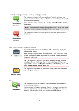 Page 6464 
 
 
 
  
Turn off voice guidance / Turn on voice guidance 
 
Turn off Voice 
guidance  
Tap this button to switch off voice guidance. You will no longer hear 
spoken route instructions but you will still hear information such as traffic 
information and warnings. 
Voice guidance is also switched off if you tap Turn off sound in the Set-
tings menu. 
Note: If you change the voice on your Blue&Me-TomTom 2, then voice 
guidance is automatically switched on for the new voice. 
 
Turn on Voice 
guidance...