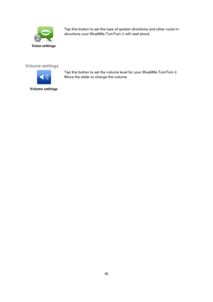 Page 6565 
 
 
 
 
Voice settings  
Tap this button to set the type of spoken directions and other route in-
structions your Blue&Me-TomTom 2 will read aloud. 
  
Volume settings 
 
Volume settings 
 
 
Tap this button to set the volume level for your Blue&Me-TomTom 2. 
Move the slider to change the volume. 
  